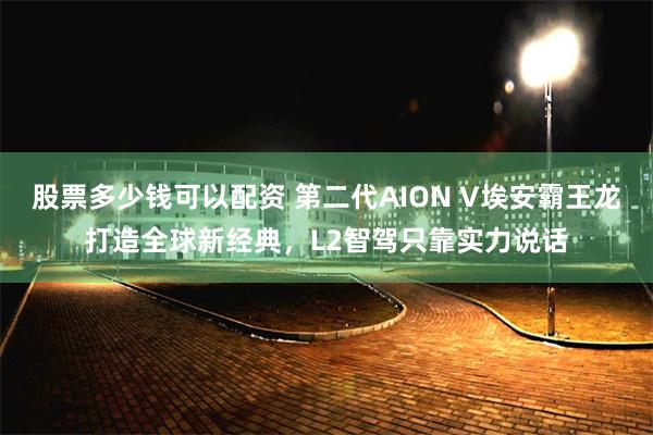 股票多少钱可以配资 第二代AION V埃安霸王龙打造全球新经典，L2智驾只靠实力说话