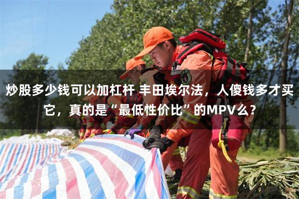 炒股多少钱可以加杠杆 丰田埃尔法，人傻钱多才买它，真的是“最低性价比”的MPV么？