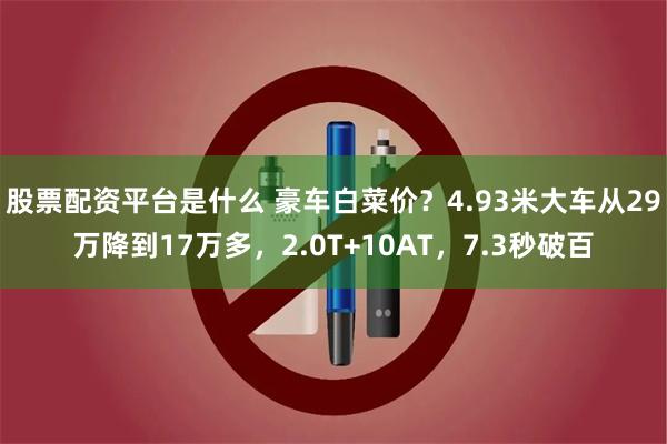 股票配资平台是什么 豪车白菜价？4.93米大车从29万降到17万多，2.0T+10AT，7.3秒破百