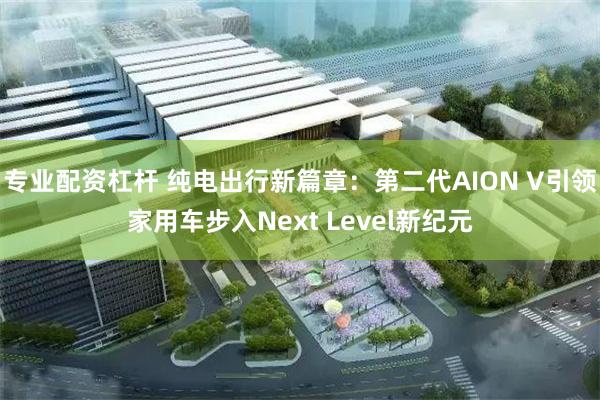 专业配资杠杆 纯电出行新篇章：第二代AION V引领家用车步入Next Level新纪元