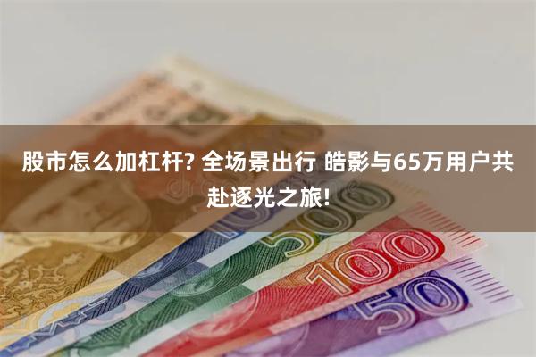 股市怎么加杠杆? 全场景出行 皓影与65万用户共赴逐光之旅!