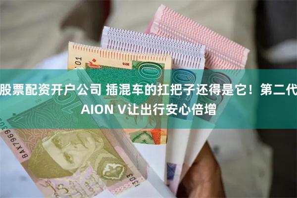 股票配资开户公司 插混车的扛把子还得是它！第二代AION V让出行安心倍增