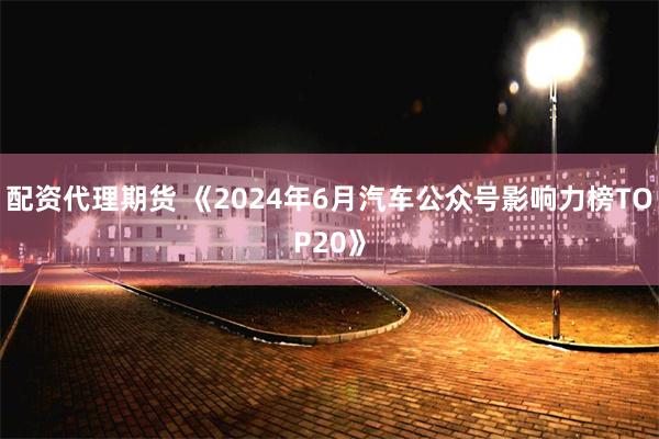 配资代理期货 《2024年6月汽车公众号影响力榜TOP20》