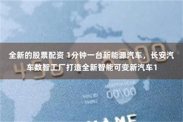 全新的股票配资 1分钟一台新能源汽车，长安汽车数智工厂打造全新智能可变新汽车1