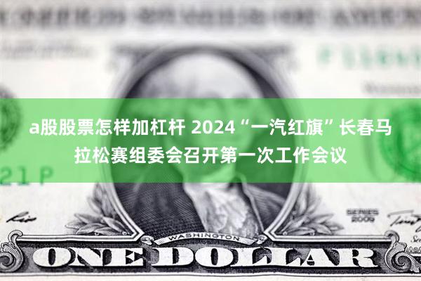 a股股票怎样加杠杆 2024“一汽红旗”长春马拉松赛组委会召开第一次工作会议