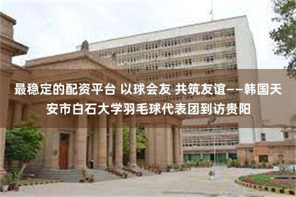 最稳定的配资平台 以球会友 共筑友谊——韩国天安市白石大学羽毛球代表团到访贵阳