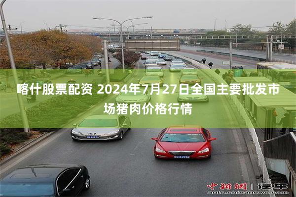 喀什股票配资 2024年7月27日全国主要批发市场猪肉价格行情