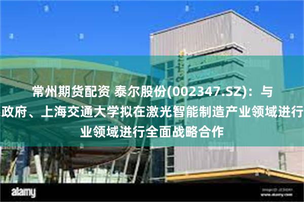 常州期货配资 泰尔股份(002347.SZ)：与马鞍山市人民政府、上海交通大学拟在激光智能制造产业领域进行全面战略合作