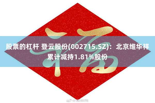 股票的杠杆 登云股份(002715.SZ)：北京维华祥累计减持1.81%股份