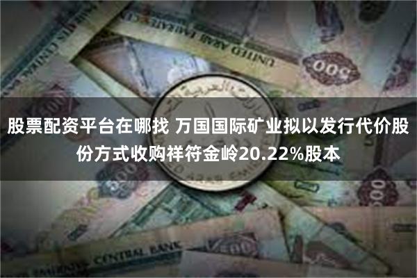 股票配资平台在哪找 万国国际矿业拟以发行代价股份方式收购祥符金岭20.22%股本