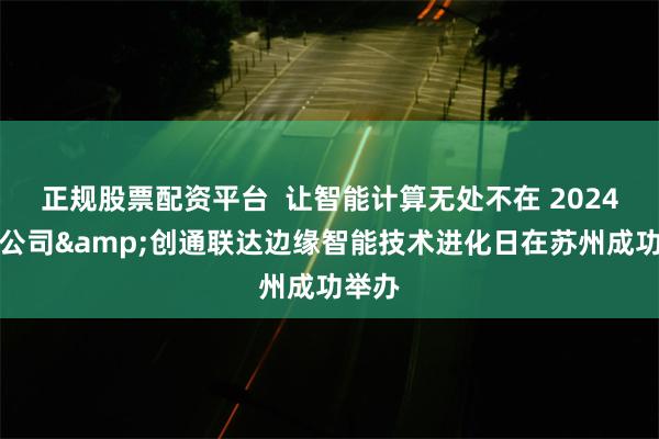 正规股票配资平台  让智能计算无处不在 2024高通公司&创通联达边缘智能技术进化日在苏州成功举办