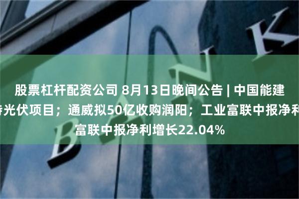 股票杠杆配资公司 8月13日晚间公告 | 中国能建签订70亿沙特光伏项目；通威拟50亿收购润阳；工业富联中报净利增长22.04%