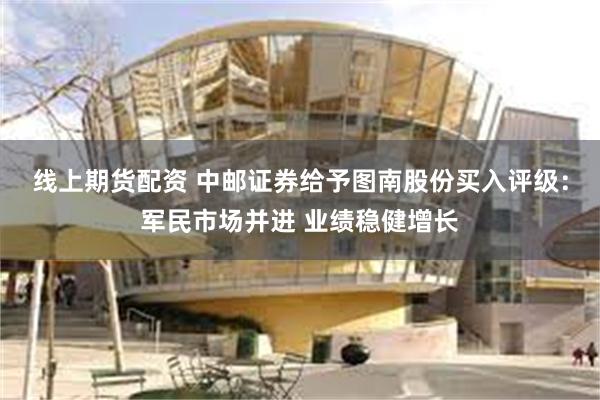 线上期货配资 中邮证券给予图南股份买入评级：军民市场并进 业绩稳健增长