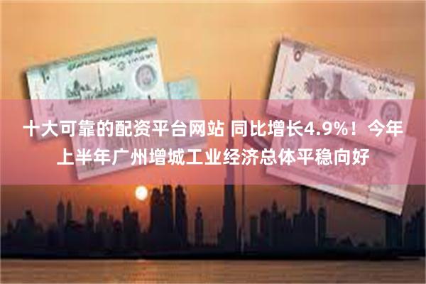 十大可靠的配资平台网站 同比增长4.9%！今年上半年广州增城工业经济总体平稳向好