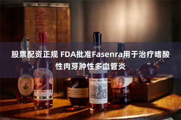 股票配资正规 FDA批准Fasenra用于治疗嗜酸性肉芽肿性多血管炎