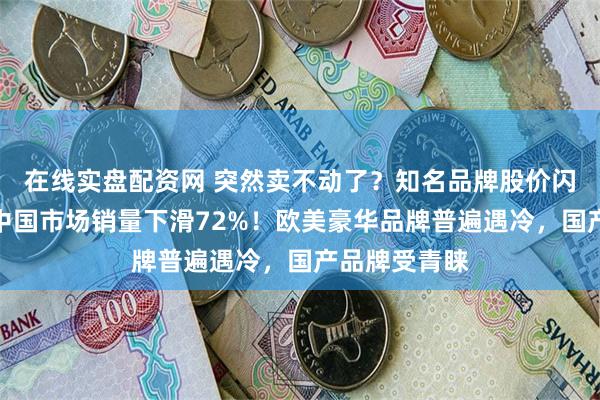 在线实盘配资网 突然卖不动了？知名品牌股价闪崩，上半年中国市场销量下滑72%！欧美豪华品牌普遍遇冷，国产品牌受青睐