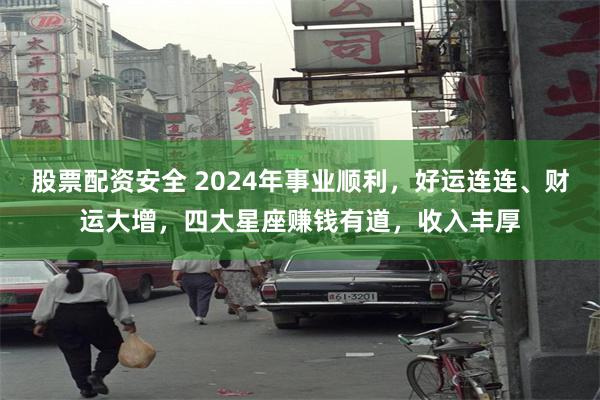 股票配资安全 2024年事业顺利，好运连连、财运大增，四大星座赚钱有道，收入丰厚