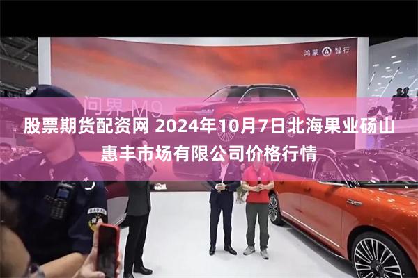 股票期货配资网 2024年10月7日北海果业砀山惠丰市场有限公司价格行情