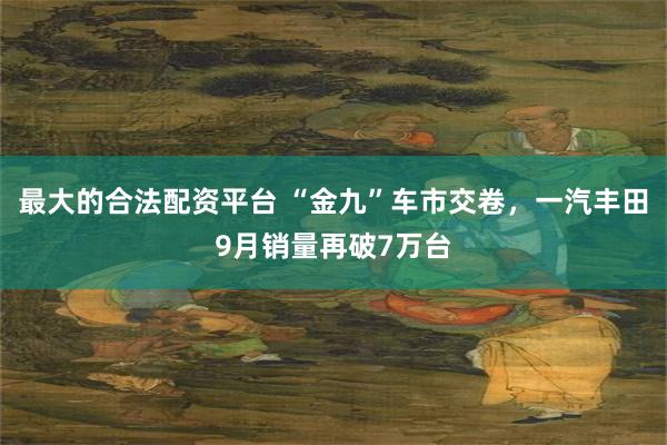 最大的合法配资平台 “金九”车市交卷，一汽丰田9月销量再破7万台