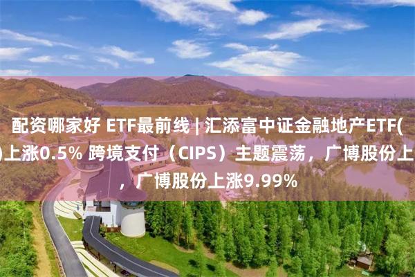 配资哪家好 ETF最前线 | 汇添富中证金融地产ETF(159931)上涨0.5% 跨境支付（CIPS）主题震荡，广博股份上涨9.99%