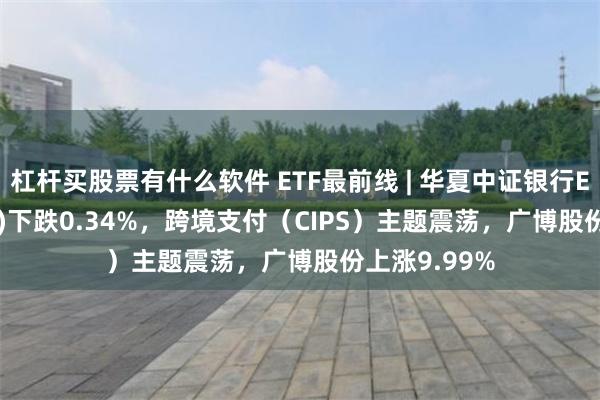 杠杆买股票有什么软件 ETF最前线 | 华夏中证银行ETF(515020)下跌0.34%，跨境支付（CIPS）主题震荡，广博股份上涨9.99%