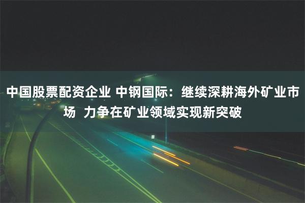 中国股票配资企业 中钢国际：继续深耕海外矿业市场  力争在矿业领域实现新突破