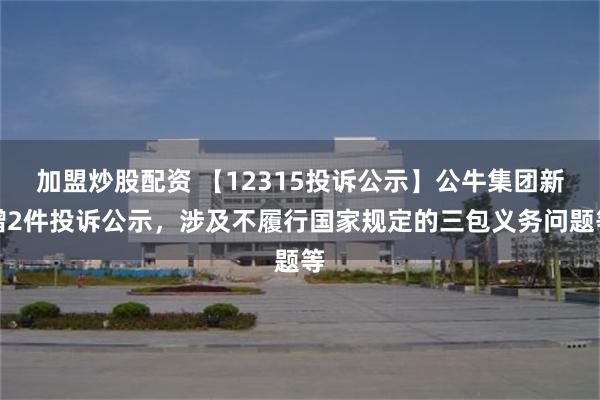 加盟炒股配资 【12315投诉公示】公牛集团新增2件投诉公示，涉及不履行国家规定的三包义务问题等