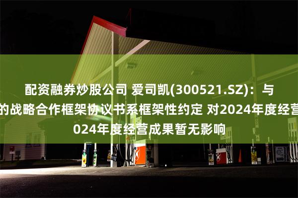 配资融券炒股公司 爱司凯(300521.SZ)：与爱丁智能签署的战略合作框架协议书系框架性约定 对2024年度经营成果暂无影响