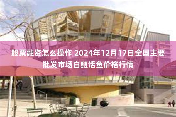 股票融资怎么操作 2024年12月17日全国主要批发市场白鲢活鱼价格行情