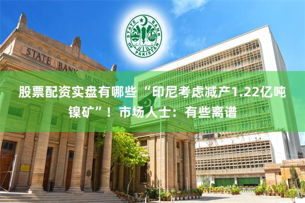 股票配资实盘有哪些 “印尼考虑减产1.22亿吨镍矿”！市场人士：有些离谱