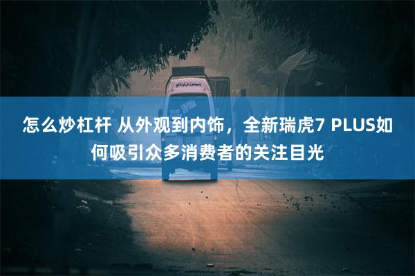 怎么炒杠杆 从外观到内饰，全新瑞虎7 PLUS如何吸引众多消费者的关注目光