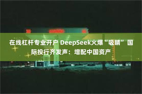 在线杠杆专业开户 DeepSeek火爆“吸睛” 国际投行齐发声：增配中国资产