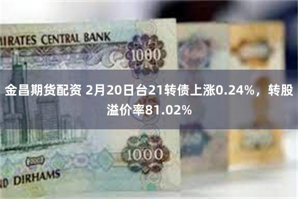 金昌期货配资 2月20日台21转债上涨0.24%，转股溢价率81.02%