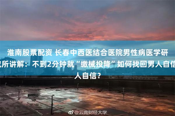 淮南股票配资 长春中西医结合医院男性病医学研究所讲解：不到2分钟就“缴械投降”如何找回男人自信？