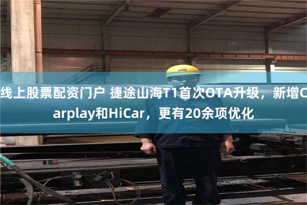 线上股票配资门户 捷途山海T1首次OTA升级，新增Carplay和HiCar，更有20余项优化