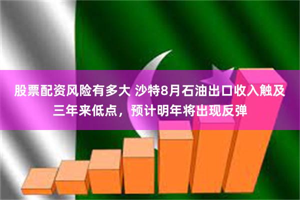 股票配资风险有多大 沙特8月石油出口收入触及三年来低点，预计明年将出现反弹