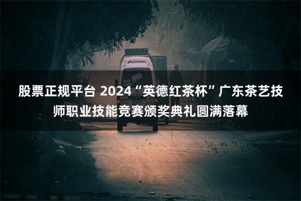 股票正规平台 2024“英德红茶杯”广东茶艺技师职业技能竞赛颁奖典礼圆满落幕