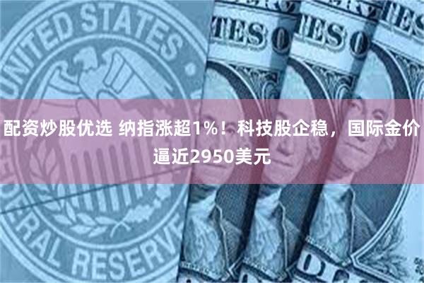 配资炒股优选 纳指涨超1%！科技股企稳，国际金价逼近2950美元