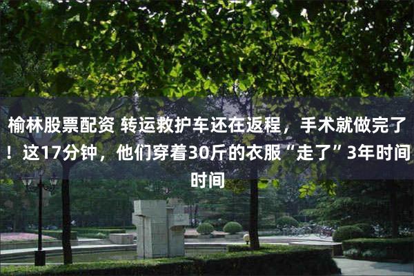 榆林股票配资 转运救护车还在返程，手术就做完了！这17分钟，他们穿着30斤的衣服“走了”3年时间
