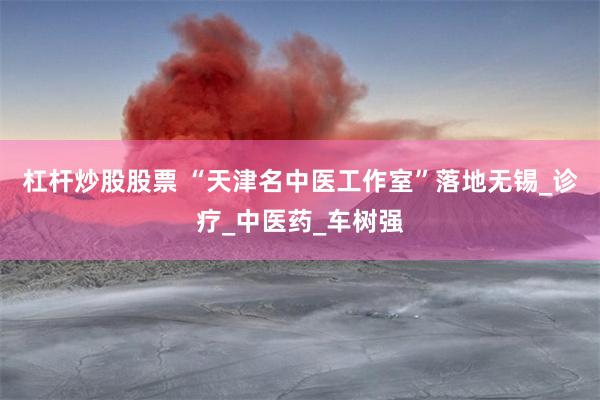 杠杆炒股股票 “天津名中医工作室”落地无锡_诊疗_中医药_车树强