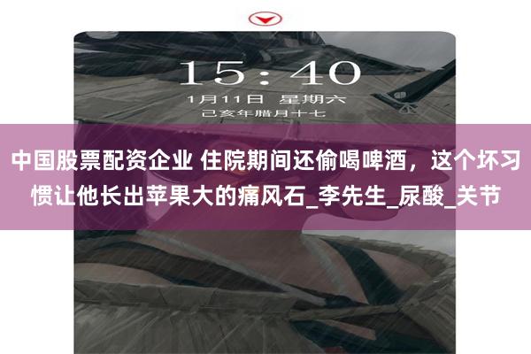 中国股票配资企业 住院期间还偷喝啤酒，这个坏习惯让他长出苹果大的痛风石_李先生_尿酸_关节