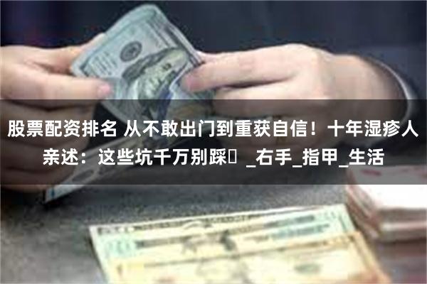 股票配资排名 从不敢出门到重获自信！十年湿疹人亲述：这些坑千万别踩​_右手_指甲_生活