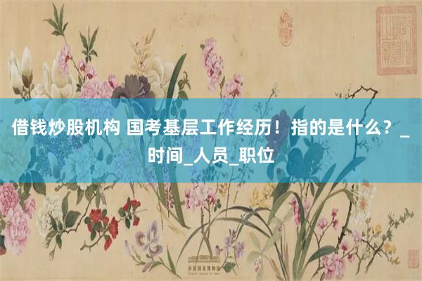 借钱炒股机构 国考基层工作经历！指的是什么？_时间_人员_职位