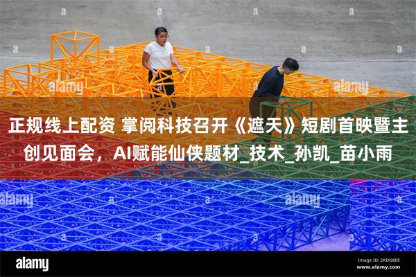 正规线上配资 掌阅科技召开《遮天》短剧首映暨主创见面会，AI赋能仙侠题材_技术_孙凯_苗小雨